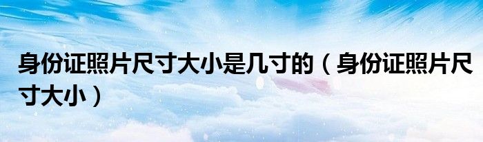 身份证照片尺寸大小是几寸的（身份证照片尺寸大小）