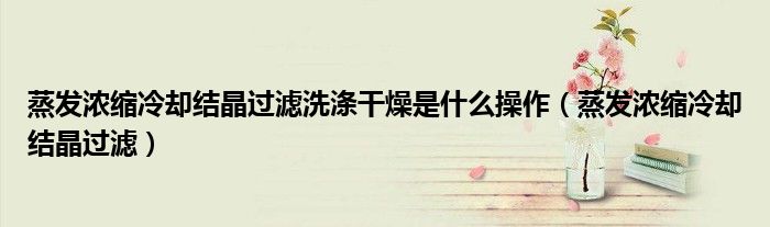 蒸发浓缩冷却结晶过滤洗涤干燥是什么操作（蒸发浓缩冷却结晶过滤）