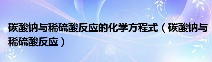碳酸钠与稀硫酸反应的化学方程式（碳酸钠与稀硫酸反应）