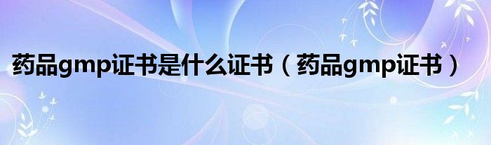药品gmp证书是什么证书（药品gmp证书）