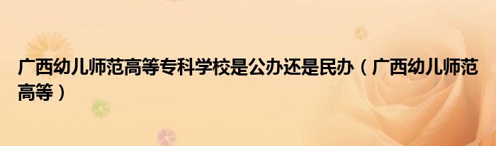 广西幼儿师范高等专科学校是公办还是民办（广西幼儿师范高等）