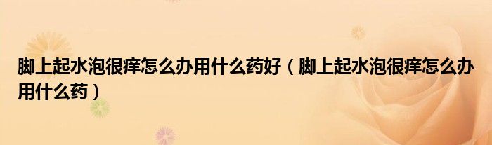 脚上起水泡很痒怎么办用什么药好（脚上起水泡很痒怎么办用什么药）