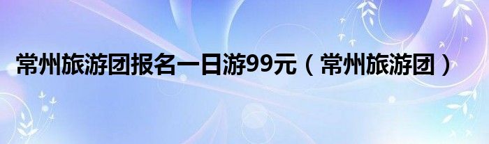 常州旅游团报名一日游99元（常州旅游团）