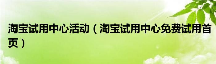 淘宝试用中心活动（淘宝试用中心免费试用首页）