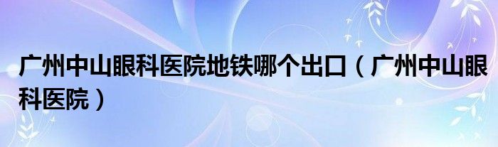 广州中山眼科医院地铁哪个出口（广州中山眼科医院）