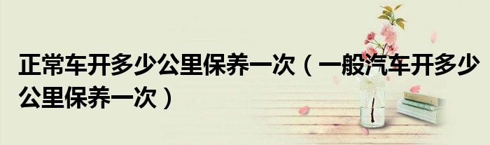 正常车开多少公里保养一次（一般汽车开多少公里保养一次）