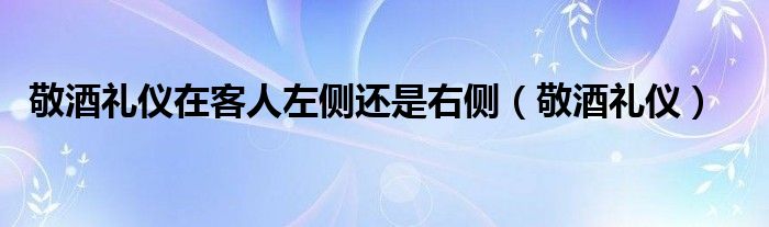 敬酒礼仪在客人左侧还是右侧（敬酒礼仪）