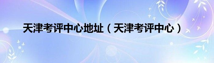 天津考评中心地址（天津考评中心）