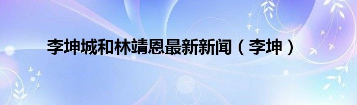 李坤城和林靖恩最新新闻（李坤）