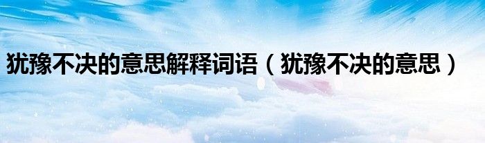 犹豫不决的意思解释词语（犹豫不决的意思）