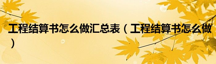 工程结算书怎么做汇总表（工程结算书怎么做）