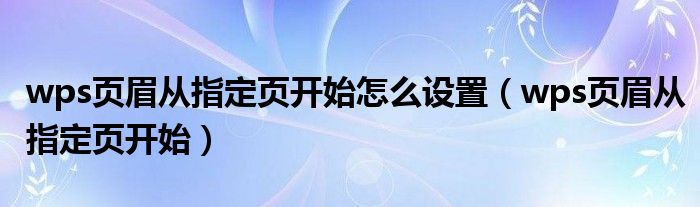 wps页眉从指定页开始怎么设置（wps页眉从指定页开始）