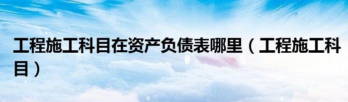 工程施工科目在资产负债表哪里（工程施工科目）