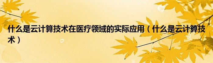 什么是云计算技术在医疗领域的实际应用（什么是云计算技术）