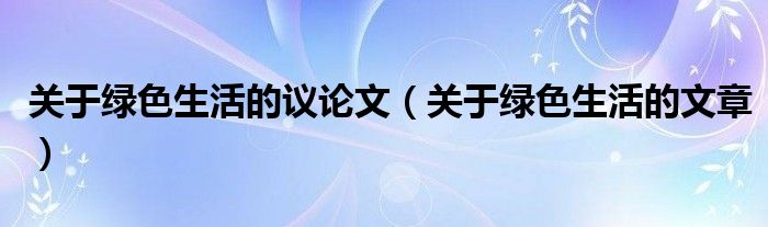 关于绿色生活的议论文（关于绿色生活的文章）