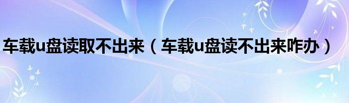 车载u盘读取不出来（车载u盘读不出来咋办）