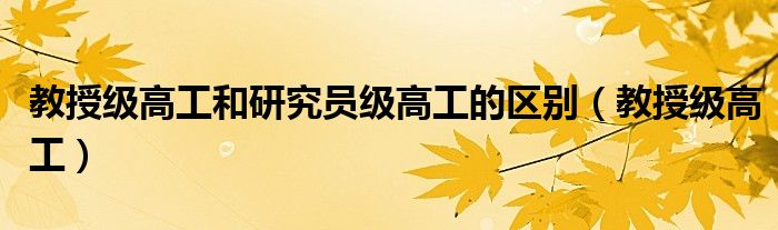 教授级高工和研究员级高工的区别（教授级高工）