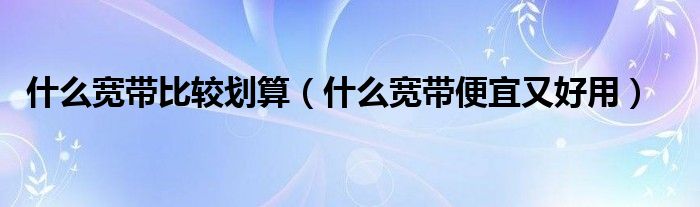 什么宽带比较划算（什么宽带便宜又好用）
