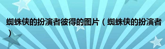 蜘蛛侠的扮演者彼得的图片（蜘蛛侠的扮演者）