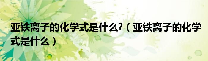 亚铁离子的化学式是什么?（亚铁离子的化学式是什么）