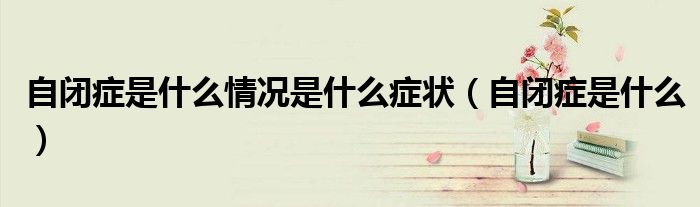 自闭症是什么情况是什么症状（自闭症是什么）