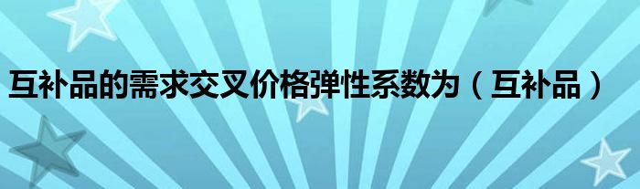 互补品的需求交叉价格弹性系数为（互补品）