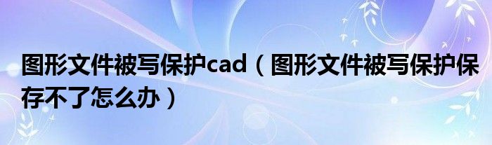 图形文件被写保护cad（图形文件被写保护保存不了怎么办）