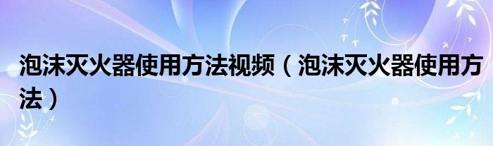 泡沫灭火器使用方法视频（泡沫灭火器使用方法）