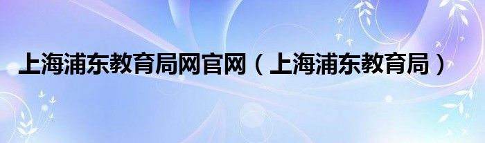 上海浦东教育局网官网（上海浦东教育局）