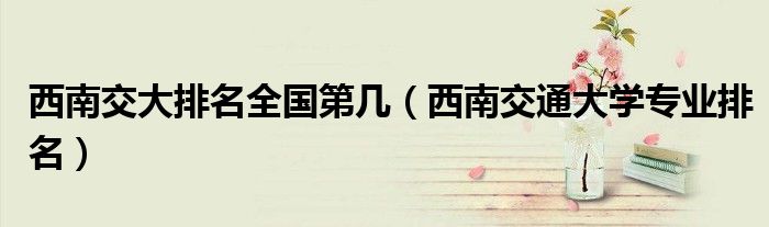 西南交大排名全国第几（西南交通大学专业排名）