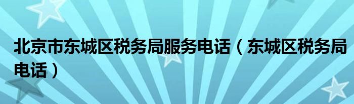 北京市东城区税务局服务电话（东城区税务局电话）