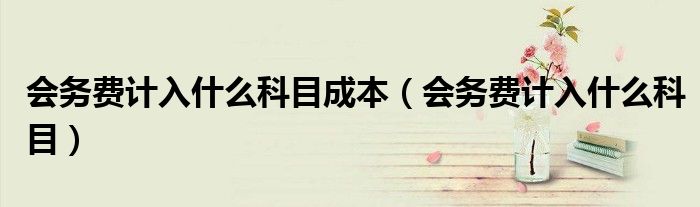 会务费计入什么科目成本（会务费计入什么科目）