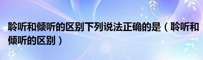 聆听和倾听的区别下列说法正确的是（聆听和倾听的区别）