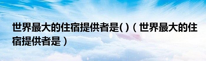 世界最大的住宿提供者是( )（世界最大的住宿提供者是）