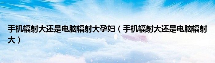 手机辐射大还是电脑辐射大孕妇（手机辐射大还是电脑辐射大）