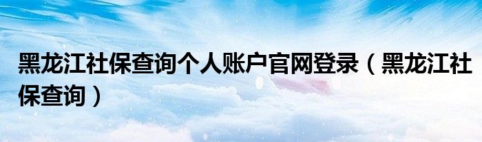 黑龙江社保查询个人账户官网登录（黑龙江社保查询）
