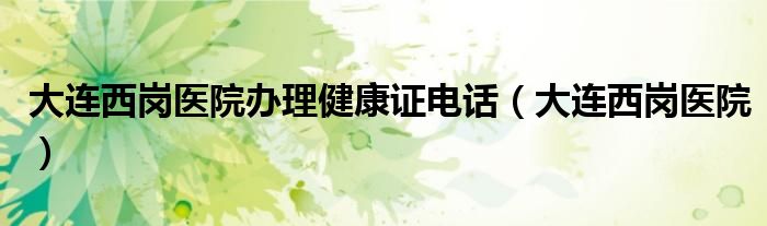 大连西岗医院办理健康证电话（大连西岗医院）