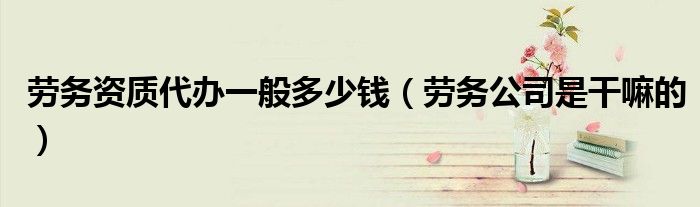 劳务资质代办一般多少钱（劳务公司是干嘛的）