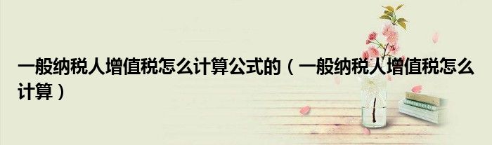 一般纳税人增值税怎么计算公式的（一般纳税人增值税怎么计算）