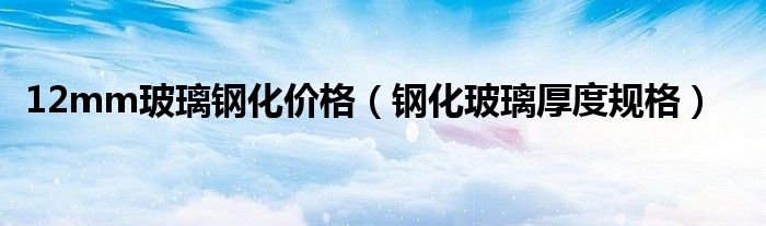 12mm玻璃钢化价格（钢化玻璃厚度规格）