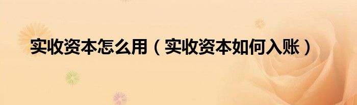 实收资本怎么用（实收资本如何入账）