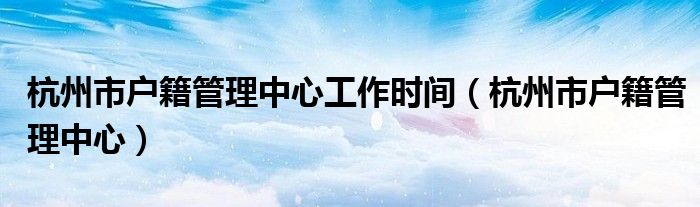 杭州市户籍管理中心工作时间（杭州市户籍管理中心）