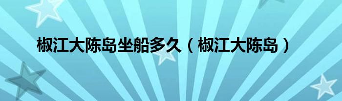 椒江大陈岛坐船多久（椒江大陈岛）