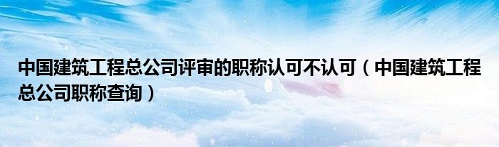 中国建筑工程总公司评审的职称认可不认可（中国建筑工程总公司职称查询）