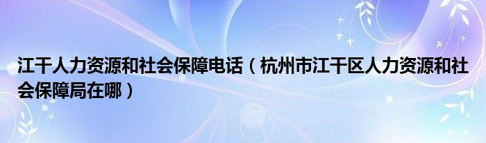 江干人力资源和社会保障电话（杭州市江干区人力资源和社会保障局在哪）