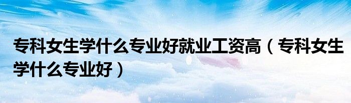 专科女生学什么专业好就业工资高（专科女生学什么专业好）