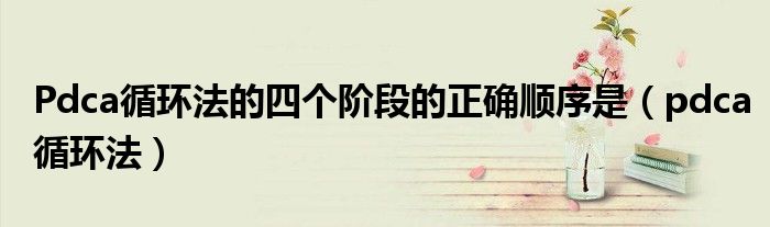 Pdca循环法的四个阶段的正确顺序是（pdca循环法）