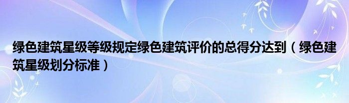 绿色建筑星级等级规定绿色建筑评价的总得分达到（绿色建筑星级划分标准）