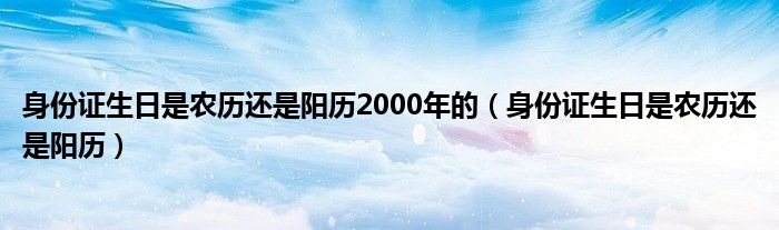 身份证生日是农历还是阳历2000年的（身份证生日是农历还是阳历）