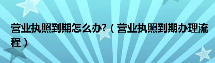 营业执照到期怎么办?（营业执照到期办理流程）